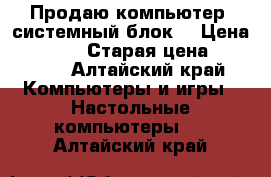 Продаю компьютер (системный блок) › Цена ­ 18 500 › Старая цена ­ 30 000 - Алтайский край Компьютеры и игры » Настольные компьютеры   . Алтайский край